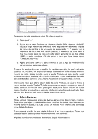 102
Para criar a fórmula, selecione a célula B2 e faça o seguinte:
1. Digite igual “ = ”;
2. Agora, abra a pasta Produtos.xls, clique na planilha PR e clique na célula B2.
Veja que surge na barra de fórmulas o nome da pasta entre colchetes, seguido
do nome da planilha e de um ponto de exclamação “ ! ”, depois vem a
referência da célula fixa. Por default (padrão), a referência de outra pasta é
fixa, mas nesse caso ela não pode estar assim, portanto tire os dois cifrões
($B$2) – pode pressionar F4 três vezes – para que fique dessa forma:
“=[Produtos.xls]PR!B2”
3. Agora, pressione <ENTER> para confirmar e use a Alça de Preenchimento
para preencher as demais células.
O nome do arquivo deve ser precedido do caminho completo de sua localização,
podendo ser, inclusive, um arquivo que esteja localizado em outra unidade de disco,
mesmo da rede. Nessa fórmula, como a pasta Produtos.xls está aberta, surge
somente o nome do arquivo e não o caminho completo, porém se ele estiver fechado,
será exibido todo o caminho. Então, feche Produtos.xls e veja como fica a fórmula.
Interessante notar que, alterar algum dado da pasta Produtos.xls salvar e fechar e
depois se abrir a pasta VendasPR.xls faz surgir uma mensagem perguntando se você
deseja atualizar os vínculos desta pasta pois, essa pasta possui vínculos de outras
pastas. Se clicar em Atualizar, o valor das células com vínculos será atualizado. Caso
escolha Não Atualizar, será mantido o valor anterior das células.
• Tabela Dinâmica
Muitas vezes é necessária a análise de diversas perspectivas de um mesmo relatório.
Para evitar que sejam confeccionadas várias planilhas de análise, com base em um
mesmo banco de dados, o EXCEL utilizar um recurso muito interessante conhecido
como Tabela Dinâmica.
O processo de criação de uma tabela dinâmica é um pouco complexo. Temos que
obedecer alguns passos (vamos trabalhar somente com planilhas).
1º passo: Vamos criar uma tabela de exemplo. Siga o modelo abaixo:
 