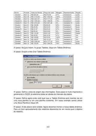 103
2º passo: Na guia Inserir, no grupo Tabelas, clique em Tabela Dinâmica.
3º passo: Surgirá a tela Criar Tabela Dinâmica.
4º passo: Defina a área de origem das informações. Esse passo é muito importante e
geralmente o EXCEL já seleciona todas as células do intervalo dos dados.
5º passo: Defina agora onde você quer que a Tabela Dinâmica será inserida (se em
uma nova planilha ou em uma planilha existente). Em nosso exemplo vamos utilizar
uma Nova Planilha e clique OK.
6º passo: A tela abaixo será exibida. Agora devemos montar a nossa tabela dinâmica.
Para um bom aproveitamento dos relatórios deveremos ter em mente qual o objetivo
do relatório.
 