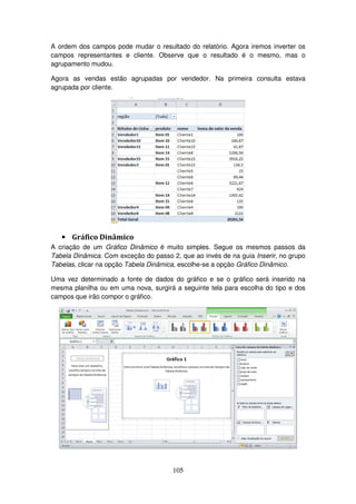 105
A ordem dos campos pode mudar o resultado do relatório. Agora iremos inverter os
campos representantes e cliente. Observe que o resultado é o mesmo, mas o
agrupamento mudou.
Agora as vendas estão agrupadas por vendedor. Na primeira consulta estava
agrupada por cliente.
• Gráfico Dinâmico
A criação de um Gráfico Dinâmico é muito simples. Segue os mesmos passos da
Tabela Dinâmica. Com exceção do passo 2, que ao invés de na guia Inserir, no grupo
Tabelas, clicar na opção Tabela Dinâmica, escolhe-se a opção Gráfico Dinâmico.
Uma vez determinado a fonte de dados do gráfico e se o gráfico será inserido na
mesma planilha ou em uma nova, surgirá a seguinte tela para escolha do tipo e dos
campos que irão compor o gráfico.
 