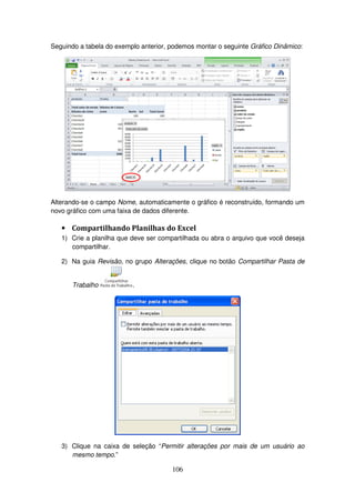 106
Seguindo a tabela do exemplo anterior, podemos montar o seguinte Gráfico Dinâmico:
Alterando-se o campo Nome, automaticamente o gráfico é reconstruído, formando um
novo gráfico com uma faixa de dados diferente.
• Compartilhando Planilhas do Excel
1) Crie a planilha que deve ser compartilhada ou abra o arquivo que você deseja
compartilhar.
2) Na guia Revisão, no grupo Alterações, clique no botão Compartilhar Pasta de
Trabalho .
3) Clique na caixa de seleção “Permitir alterações por mais de um usuário ao
mesmo tempo.”
 