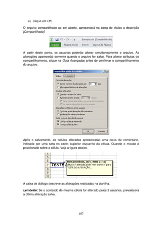 107
4) Clique em OK.
O arquivo compartilhado ao ser aberto, apresentará na barra de títulos a descrição
[Compartilhado].
A partir deste ponto, os usuários poderão alterar simultaneamente o arquivo. As
alterações aparecerão somente quando o arquivo for salvo. Para alterar atributos do
compartilhamento, clique na Guia Avançadas antes de confirmar o compartilhamento
do arquivo.
Após o salvamento, as células alteradas apresentarão uma caixa de comentário,
indicada por uma seta no canto superior esquerdo da célula. Quando o mouse é
posicionado sobre a célula, Veja a figura abaixo.
A caixa de diálogo descreve as alterações realizadas na planilha.
Lembrete: Se o conteúdo da mesma célula for alterado pelos 2 usuários, prevalecerá
a última alteração salva.
 