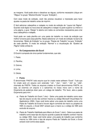 10
as margens. Você pode ativar e desativar as réguas, conforme necessário (clique em
“Régua” no grupo “Mostrar/Ocultar” na guia “Exibição”).
Com esse modo de exibição, você não precisa visualizar a impressão para fazer
ajustes na pasta de trabalho antes de imprimir.
É fácil adicionar cabeçalhos e rodapés no modo de exibição de “Layout da Página”.
Quando você digita na nova área de cabeçalho e rodapé na parte superior ou inferior e
uma página, a guia “Design” é aberta com todos os comandos necessários para criar
seus cabeçalhos e rodapés.
Você pode ver cada planilha em uma pasta de trabalho no modo de exibição que
melhor funciona para essa planilha. Basta selecionar um modo de exibição na barra de
ferramentas “Modo de Exibição” ou no grupo “Pastas de Trabalho” na guia “Exibição”
de cada planilha. O modo de exibição “Normal” e a visualização de “Quebra de
Página” estão ambas lá.
• Os Componentes do Excel
O Excel é composto de cinco partes fundamentais, que são:
1. Pasta;
2. Planilha;
3. Coluna;
4. Linha;
5. Célula.
• Pasta
É denominada “PASTA” todo arquivo que for criado neste software “Excel”. Tudo que
for criado será um arquivo com extensão ".xls”, ".xlsx”, ".xlsm”, ".xltx” ou ".xlsb”,
chamado de PASTA. Todos os arquivos criados no Excel denominamos PASTA, ou
seja, se criarmos um arquivo e o salvarmos no nosso micro com o nome de
Orçamento.xls podemos dizer para um colega de trabalho: “Por favor, abra a pasta
Orçamento para mim.”
a) Pasta de Trabalho do Excel (*.xlsx) - Salve uma pasta de trabalho como esse
tipo de arquivo se ela não contiver macros ou código Microsoft Visual Basic for
Applications (VBA). Caso você tente salvar uma pasta de trabalho como uma
Pasta de Trabalho do Excel e houver algum comando de macro ou projetos do
VBA no arquivo, o Excel 2007 avisará que a macro ou o código do VBA será
excluído do arquivo.
b) Pasta de Trabalho Habilitada para Macro do Excel (*.xlsm) - Salve sua pasta de
trabalho como esse tipo de arquivo quando a pasta de trabalho contiver macros
ou código VBA. Caso você tente salvar uma pasta de trabalho que contenha
macros ou VBA como o tipo de arquivo Pasta de Trabalho do Excel, o Excel
avisará você contra essa opção.
 