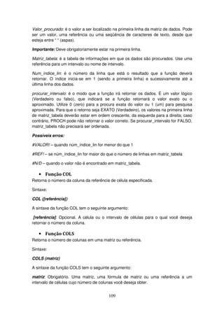 109
Valor_procurado: é o valor a ser localizado na primeira linha da matriz de dados. Pode
ser um valor, uma referência ou uma seqüência de caracteres de texto, desde que
esteja entre “ “ (aspas).
Importante: Deve obrigatoriamente estar na primeira linha.
Matriz_tabela: é a tabela de informações em que os dados são procurados. Use uma
referência para um intervalo ou nome de intervalo.
Num_índice_lin: é o número da linha que está o resultado que a função deverá
retornar. O índice inicia-se em 1 (sendo a primeira linha) e sucessivamente até a
última linha dos dados.
procurar_intervalo: é o modo que a função irá retornar os dados. É um valor lógico
(Verdadeiro ou falso), que indicará se a função retornará o valor exato ou o
aproximado. Utilize 0 (zero) para a procura exata do valor ou 1 (um) para pesquisa
aproximada. Para que o retorno seja EXATO (Verdadeiro), os valores na primeira linha
de matriz_tabela deverão estar em ordem crescente, da esquerda para a direita; caso
contrário, PROCH pode não retornar o valor correto. Se procurar_intervalo for FALSO,
matriz_tabela não precisará ser ordenada.
Possíveis erros:
#VALOR! – quando núm_índice_lin for menor do que 1
#REF! – se núm_índice_lin for maior do que o número de linhas em matriz_tabela
#N/D – quando o valor não é encontrado em matriz_tabela.
• Função COL
Retorna o número da coluna da referência de célula especificada.
Sintaxe:
COL ([referência])
A sintaxe da função COL tem o seguinte argumento:
[referência]: Opcional. A célula ou o intervalo de células para o qual você deseja
retornar o número da coluna.
• Função COLS
Retorna o número de colunas em uma matriz ou referência.
Sintaxe:
COLS (matriz)
A sintaxe da função COLS tem o seguinte argumento:
matriz: Obrigatório. Uma matriz, uma fórmula de matriz ou uma referência a um
intervalo de células cujo número de colunas você deseja obter.
 