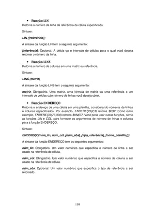 110
• Função LIN
Retorna o número da linha da referência de célula especificada.
Sintaxe:
LIN ([referência])
A sintaxe da função LIN tem o seguinte argumento:
[referência]: Opcional. A célula ou o intervalo de células para o qual você deseja
retornar o número da linha.
• Função LINS
Retorna o número de colunas em uma matriz ou referência.
Sintaxe:
LINS (matriz)
A sintaxe da função LINS tem o seguinte argumento:
matriz: Obrigatório. Uma matriz, uma fórmula de matriz ou uma referência a um
intervalo de células cujo número de linhas você deseja obter.
• Função ENDEREÇO
Retorna o endereço de uma célula em uma planilha, considerando números de linhas
e colunas especificados. Por exemplo, ENDEREÇO(2,3) retorna $C$2. Como outro
exemplo, ENDEREÇO(77,300) retorna $KN$77. Você pode usar outras funções, como
as funções LIN e COL, para fornecer os argumentos de número de linhas e colunas
para a função ENDEREÇO.
Sintaxe:
ENDEREÇO(núm_lin, núm_col, [núm_abs], [tipo_referência], [nome_planilha]))
A sintaxe da função ENDEREÇO tem os seguintes argumentos:
núm_lin: Obrigatório. Um valor numérico que especifica o número de linha a ser
usado na referência de célula.
núm_col: Obrigatório. Um valor numérico que especifica o número de coluna a ser
usado na referência de célula.
núm_abs: Opcional. Um valor numérico que especifica o tipo de referência a ser
retornado.
 