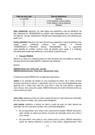 111
Valor de núm_abs Tipo de Referência
1 ou omitido absoluta
2 Linha absoluta, coluna relativa
3 Linha relativa, coluna absoluta
4 Relativa
[tipo_referência]: Opcional. Um valor lógico que especifica o tipo de referência. Se
tipo_referência for VERDADEIRO ou omitido, será interpretado como uma referência
em estilo A1. Se tipo_referência for FALSO, será interpretado como uma referência em
estilo L1C1.
[nome_planilha]: Opcional. Um valor de texto que especifica o nome da planilha a ser
usada como referência externa. Por exemplo, a fórmula
=ENDEREÇO(1,1,,,"Planilha2") retorna Planilha2!$A$1. Se o argumento
nome_planilha for omitido, nenhum nome de planilha será usado, e o endereço
retornado pela função fará referência a uma célula na planilha atual.
• Função ÍNDICE
Retorna um valor ou a referência para um valor de dentro de uma tabela ou intervalo.
Há duas formas da função ÍNDICE: matricial e de referência.
Sintaxe:
ÍNDICE(matriz,núm_linha,núm_coluna)
ÍNDICE(referência;núm_linha;núm_coluna;núm_área)
A sintaxe da função ÍNDICE tem os seguintes argumentos:
matriz: é um intervalo de células ou uma constante de matriz. Se a matriz contiver
somente uma linha ou coluna, o argumento núm_lin ou núm_col correspondente será
opcional. Se a matriz tiver mais de uma linha e mais de uma coluna e apenas
núm_linha ou núm_coluna for usado, ÍNDICE retornará uma matriz referente à linha ou
coluna inteira da matriz.
núm_linha: seleciona a linha na matriz a partir da qual um valor deverá ser retornado.
Se núm_linha for omitido, núm_coluna será obrigatório.
núm_coluna: seleciona a coluna na matriz a partir da qual um valor deverá ser
retornado. Se núm_coluna for omitido, núm_linha será obrigatório.
• Se os argumentos núm_linha e núm_coluna forem usados, ÍNDICE retornará o
valor contido na célula que estiver no ponto de interseção entre núm_linha e
núm_coluna.
• Se você definir núm_linha ou núm_coluna como 0 (zero), ÍNDICE retornará a
matriz de valores referente à coluna ou linha inteira, respectivamente. Para
 
