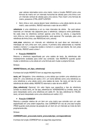 112
usar valores retornados como uma matriz, insira a função ÍNDICE como uma
fórmula de matriz em um intervalo horizontal de células para uma linha e em
um intervalo vertical de células para uma coluna. Para inserir uma fórmula de
matriz, pressione CTRL+SHIFT+ENTER.
• Núm_linha e núm_coluna devem fazer referência a uma célula dentro de uma
matriz, caso contrário, ÍNDICE retornará o valor de erro #REF!.
referência: é uma referência a um ou mais intervalos de célula. Se você estiver
inserindo um intervalo não adjacente para a referência, coloque-a entre parênteses.
Se cada área na referência contiver apenas uma linha ou coluna, o argumento
núm_linha ou núm_coluna, respectivamente, será opcional. Por exemplo, para uma
referência de linha única, use ÍNDICE(ref;;núm_coluna).
núm_área: seleciona um intervalo em referência do qual deve ser retornada a
interseção de núm_linha com núm_coluna. A primeira área selecionada ou inserida
recebe o número 1, a segunda recebe o número 2, e assim por diante. Se núm_área
for omitido, ÍNDICE usará a área 1.
• Função INDIRETO
Retorna a referência especificada por uma cadeia de texto. As referências são
imediatamente avaliadas para exibir seu conteúdo. Use INDIRETO quando quiser
mudar a referência a uma célula em uma fórmula sem mudar a própria fórmula.
Sintaxe:
INDIRETO(texto_ref, [tipo_referência])
A sintaxe da função INDIRETO tem os seguintes argumentos:
texto_ref: Obrigatório. Uma referência a uma célula que contém uma referência em
estilo A1, uma referência em estilo L1C1, um nome definido como uma referência ou
uma referência a uma célula como uma cadeia de texto. Se texto_ref não for uma
referência de célula válida, INDIRETO retornará o valor de erro #REF!.
[tipo_referência]: Opcional. Um valor lógico que especifica o tipo de referência
contido na célula texto_ref. Se tipo_referência for VERDADEIRO ou omitido, texto_ref
será interpretado como uma referência em estilo A1. Se tipo_referência for FALSO,
texto_ref será interpretado como uma referência em estilo L1C1.
• Função CORRESP
Retorna a posição relativa de um item em uma matriz que coincide com um valor
especificado em uma ordem específica. Use CORRESP em vez de uma das funções
PROC quando você precisar da posição de um item em um intervalo ao invés do item
propriamente dito.
Sintaxe:
CORRESP(valor_procurado;matriz_procurada;tipo_correspondência)
A sintaxe da função CORRESP tem os seguintes argumentos:
 