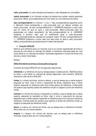 113
valor_procurado: é o valor utilizado para localizar o valor desejado em uma tabela.
matriz_procurada: é um intervalo contíguo de células que contêm valores possíveis
de procura. Matriz_procurada precisa ser uma matriz ou uma referência de matriz.
tipo_correspondência: é o número -1, 0 ou 1. Tipo_correspondência especifica como
o Microsoft Excel corresponde a valor_procurado com os valores contidos em
matriz_procurada. Se tipo_correspondência for 1, CORRESP localizará o maior valor
que for menor do que ou igual a valor_procurado. Matriz_procurada deve ser
posicionada em ordem ascendente. Se tipo_correspondência for 0, CORRESP
localizará o primeiro valor que for exatamente igual a valor_procurado.
Matriz_procurada pode ser colocada em qualquer ordem. Se tipo_correspondência for
-1, CORRESP localizará o menor valor que seja maior ou igual a valor_procurado.
Matriz_procurada deve ser posicionada em ordem decrescente.
• Função DESLOC
Retorna uma referência para um intervalo, que é um número especificado de linhas e
colunas de uma célula ou intervalo de células. A referência retornada pode ser uma
única célula ou um intervalo de células. Você pode especificar o número de linhas e de
colunas a serem retornadas.
Sintaxe:
DESLOC(referência;linhas;colunas;[altura;largura])
A sintaxe da função DESLOC tem os seguintes argumentos:
referência: é a referência em que se deseja basear o deslocamento. Referência deve
se referir a uma célula ou intervalo de células adjacentes; caso contrário, DESLOC
retornará o valor de erro #VALOR!.
linhas: é o número de linhas, acima ou abaixo, a que se deseja que a célula superior
esquerda se refira. Usar 5 como o argumento de linhas, especifica que a célula
superior esquerda na referência está cinco linhas abaixo da referência. Linhas pode
ser positivo (que significa abaixo da referência inicial) ou negativo (acima da referência
inicial).
colunas: é o número de colunas, à esquerda ou à direita, a que se deseja que a célula
superior esquerda do resultado se refira. Usar 5 como o argumento de colunas,
especifica que a célula superior esquerda na referência está cinco colunas à direita da
referência. Colunas pode ser positivo (que significa à direita da referência inicial) ou
negativo (à esquerda da referência inicial).
altura: é a altura, em número de linhas, que se deseja para a referência fornecida.
Altura deve ser um número positivo.
largura: é a largura, em número de colunas, que se deseja para a referência
fornecida. Largura deve ser um número positivo.
 