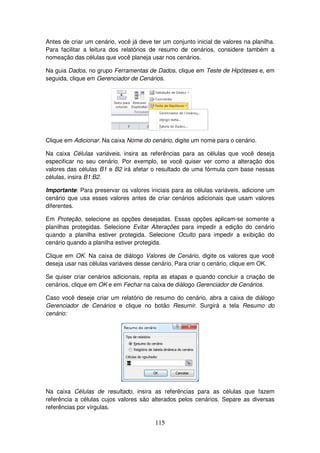 115
Antes de criar um cenário, você já deve ter um conjunto inicial de valores na planilha.
Para facilitar a leitura dos relatórios de resumo de cenários, considere também a
nomeação das células que você planeja usar nos cenários.
Na guia Dados, no grupo Ferramentas de Dados, clique em Teste de Hipóteses e, em
seguida, clique em Gerenciador de Cenários.
Clique em Adicionar. Na caixa Nome do cenário, digite um nome para o cenário.
Na caixa Células variáveis, insira as referências para as células que você deseja
especificar no seu cenário. Por exemplo, se você quiser ver como a alteração dos
valores das células B1 e B2 irá afetar o resultado de uma fórmula com base nessas
células, insira B1:B2.
Importante: Para preservar os valores iniciais para as células variáveis, adicione um
cenário que usa esses valores antes de criar cenários adicionais que usam valores
diferentes.
Em Proteção, selecione as opções desejadas. Essas opções aplicam-se somente a
planilhas protegidas. Selecione Evitar Alterações para impedir a edição do cenário
quando a planilha estiver protegida. Selecione Oculto para impedir a exibição do
cenário quando a planilha estiver protegida.
Clique em OK. Na caixa de diálogo Valores de Cenário, digite os valores que você
deseja usar nas células variáveis desse cenário. Para criar o cenário, clique em OK.
Se quiser criar cenários adicionais, repita as etapas e quando concluir a criação de
cenários, clique em OK e em Fechar na caixa de diálogo Gerenciador de Cenários.
Caso você deseje criar um relatório de resumo do cenário, abra a caixa de diálogo
Gerenciador de Cenários e clique no botão Resumir. Surgirá a tela Resumo do
cenário:
Na caixa Células de resultado, insira as referências para as células que fazem
referência a células cujos valores são alterados pelos cenários. Separe as diversas
referências por vírgulas.
 