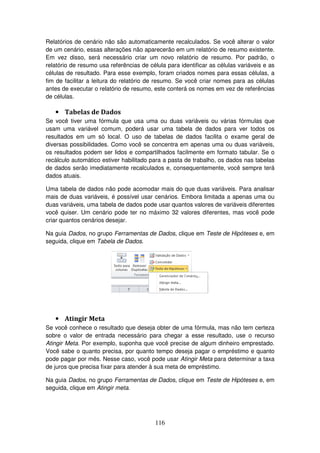 116
Relatórios de cenário não são automaticamente recalculados. Se você alterar o valor
de um cenário, essas alterações não aparecerão em um relatório de resumo existente.
Em vez disso, será necessário criar um novo relatório de resumo. Por padrão, o
relatório de resumo usa referências de célula para identificar as células variáveis e as
células de resultado. Para esse exemplo, foram criados nomes para essas células, a
fim de facilitar a leitura do relatório de resumo. Se você criar nomes para as células
antes de executar o relatório de resumo, este conterá os nomes em vez de referências
de células.
• Tabelas de Dados
Se você tiver uma fórmula que usa uma ou duas variáveis ou várias fórmulas que
usam uma variável comum, poderá usar uma tabela de dados para ver todos os
resultados em um só local. O uso de tabelas de dados facilita o exame geral de
diversas possibilidades. Como você se concentra em apenas uma ou duas variáveis,
os resultados podem ser lidos e compartilhados facilmente em formato tabular. Se o
recálculo automático estiver habilitado para a pasta de trabalho, os dados nas tabelas
de dados serão imediatamente recalculados e, consequentemente, você sempre terá
dados atuais.
Uma tabela de dados não pode acomodar mais do que duas variáveis. Para analisar
mais de duas variáveis, é possível usar cenários. Embora limitada a apenas uma ou
duas variáveis, uma tabela de dados pode usar quantos valores de variáveis diferentes
você quiser. Um cenário pode ter no máximo 32 valores diferentes, mas você pode
criar quantos cenários desejar.
Na guia Dados, no grupo Ferramentas de Dados, clique em Teste de Hipóteses e, em
seguida, clique em Tabela de Dados.
• Atingir Meta
Se você conhece o resultado que deseja obter de uma fórmula, mas não tem certeza
sobre o valor de entrada necessário para chegar a esse resultado, use o recurso
Atingir Meta. Por exemplo, suponha que você precise de algum dinheiro emprestado.
Você sabe o quanto precisa, por quanto tempo deseja pagar o empréstimo e quanto
pode pagar por mês. Nesse caso, você pode usar Atingir Meta para determinar a taxa
de juros que precisa fixar para atender à sua meta de empréstimo.
Na guia Dados, no grupo Ferramentas de Dados, clique em Teste de Hipóteses e, em
seguida, clique em Atingir meta.
 