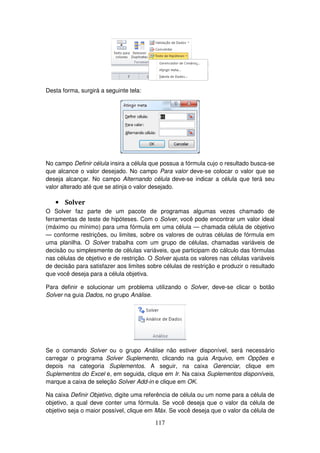 117
Desta forma, surgirá a seguinte tela:
No campo Definir célula insira a célula que possua a fórmula cujo o resultado busca-se
que alcance o valor desejado. No campo Para valor deve-se colocar o valor que se
deseja alcançar. No campo Alternando célula deve-se indicar a célula que terá seu
valor alterado até que se atinja o valor desejado.
• Solver
O Solver faz parte de um pacote de programas algumas vezes chamado de
ferramentas de teste de hipóteses. Com o Solver, você pode encontrar um valor ideal
(máximo ou mínimo) para uma fórmula em uma célula — chamada célula de objetivo
— conforme restrições, ou limites, sobre os valores de outras células de fórmula em
uma planilha. O Solver trabalha com um grupo de células, chamadas variáveis de
decisão ou simplesmente de células variáveis, que participam do cálculo das fórmulas
nas células de objetivo e de restrição. O Solver ajusta os valores nas células variáveis
de decisão para satisfazer aos limites sobre células de restrição e produzir o resultado
que você deseja para a célula objetiva.
Para definir e solucionar um problema utilizando o Solver, deve-se clicar o botão
Solver na guia Dados, no grupo Análise.
Se o comando Solver ou o grupo Análise não estiver disponível, será necessário
carregar o programa Solver Suplemento, clicando na guia Arquivo, em Opções e
depois na categoria Suplementos. A seguir, na caixa Gerenciar, clique em
Suplementos do Excel e, em seguida, clique em Ir. Na caixa Suplementos disponíveis,
marque a caixa de seleção Solver Add-in e clique em OK.
Na caixa Definir Objetivo, digite uma referência de célula ou um nome para a célula de
objetivo, a qual deve conter uma fórmula. Se você deseja que o valor da célula de
objetivo seja o maior possível, clique em Máx. Se você deseja que o valor da célula de
 