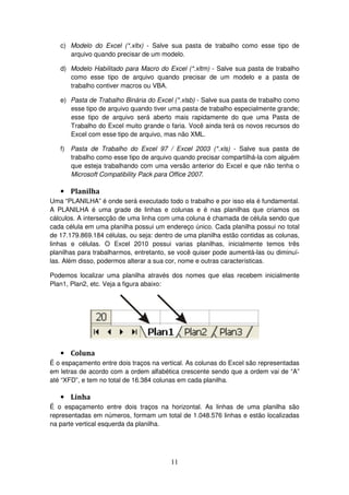 11
c) Modelo do Excel (*.xltx) - Salve sua pasta de trabalho como esse tipo de
arquivo quando precisar de um modelo.
d) Modelo Habilitado para Macro do Excel (*.xltm) - Salve sua pasta de trabalho
como esse tipo de arquivo quando precisar de um modelo e a pasta de
trabalho contiver macros ou VBA.
e) Pasta de Trabalho Binária do Excel (*.xlsb) - Salve sua pasta de trabalho como
esse tipo de arquivo quando tiver uma pasta de trabalho especialmente grande;
esse tipo de arquivo será aberto mais rapidamente do que uma Pasta de
Trabalho do Excel muito grande o faria. Você ainda terá os novos recursos do
Excel com esse tipo de arquivo, mas não XML.
f) Pasta de Trabalho do Excel 97 / Excel 2003 (*.xls) - Salve sua pasta de
trabalho como esse tipo de arquivo quando precisar compartilhá-la com alguém
que esteja trabalhando com uma versão anterior do Excel e que não tenha o
Microsoft Compatibility Pack para Office 2007.
• Planilha
Uma “PLANILHA” é onde será executado todo o trabalho e por isso ela é fundamental.
A PLANILHA é uma grade de linhas e colunas e é nas planilhas que criamos os
cálculos. A intersecção de uma linha com uma coluna é chamada de célula sendo que
cada célula em uma planilha possui um endereço único. Cada planilha possui no total
de 17.179.869.184 células, ou seja: dentro de uma planilha estão contidas as colunas,
linhas e células. O Excel 2010 possui varias planilhas, inicialmente temos três
planilhas para trabalharmos, entretanto, se você quiser pode aumentá-las ou diminuí-
las. Além disso, podermos alterar a sua cor, nome e outras características.
Podemos localizar uma planilha através dos nomes que elas recebem inicialmente
Plan1, Plan2, etc. Veja a figura abaixo:
• Coluna
É o espaçamento entre dois traços na vertical. As colunas do Excel são representadas
em letras de acordo com a ordem alfabética crescente sendo que a ordem vai de “A”
até “XFD”, e tem no total de 16.384 colunas em cada planilha.
• Linha
É o espaçamento entre dois traços na horizontal. As linhas de uma planilha são
representadas em números, formam um total de 1.048.576 linhas e estão localizadas
na parte vertical esquerda da planilha.
 