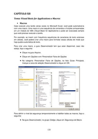 120
CAPÍTULO XII
Tema: Visual Basic for Applications e Macros
• Macros
Caso execute uma tarefa várias vezes no Microsoft Excel, você pode automatizá-la
com uma macro. Uma macro é uma sequência de comandos e funções armazenadas
em um módulo do VBA (Visual Basic for Applications) e pode ser executada sempre
que você precisar executar a tarefa.
Por exemplo, se inserir com frequência sequências de caracteres de texto extensas
em células, você poderá criar uma macro para formatar essas células de modo que
haja quebra automática de texto.
Para criar uma macro, a guia Desenvolvedor tem que estar disponível, caso não
esteja, faça o seguinte:
! Clique na guia Arquivo.
! Clique em Opções e em Personalizar Faixa de Opções.
! Na categoria Personalizar Faixa de Opções, na lista Guias Principais,
marque a caixa de seleção Desenvolvedor e clique em OK.
Para definir o nível de segurança temporariamente e habilitar todas as macros, faça o
seguinte:
! Na guia Desenvolvedor, no grupo Código, clique em Segurança de Macro.
 