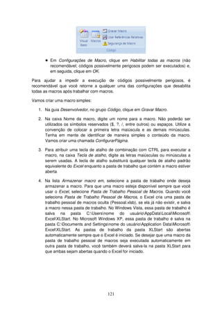 121
! Em Configurações de Macro, clique em Habilitar todas as macros (não
recomendável; códigos possivelmente perigosos podem ser executados) e,
em seguida, clique em OK.
Para ajudar a impedir a execução de códigos possivelmente perigosos, é
recomendável que você retorne a qualquer uma das configurações que desabilita
todas as macros após trabalhar com macros.
Vamos criar uma macro simples:
1. Na guia Desenvolvedor, no grupo Código, clique em Gravar Macro.
2. Na caixa Nome da macro, digite um nome para a macro. Não poderão ser
utilizados os símbolos reservados ($, ?, /, entre outros) ou espaços. Utilize a
convenção de colocar a primeira letra maiúscula e as demais minúsculas.
Tenha em mente de identificar de maneira simples o conteúdo da macro.
Vamos criar uma chamada ConfigurarPágina.
3. Para atribuir uma tecla de atalho de combinação com CTRL para executar a
macro, na caixa Tecla de atalho, digite as letras maiúsculas ou minúsculas a
serem usadas. A tecla de atalho substituirá qualquer tecla de atalho padrão
equivalente do Excel enquanto a pasta de trabalho que contém a macro estiver
aberta
4. Na lista Armazenar macro em, selecione a pasta de trabalho onde deseja
armazenar a macro. Para que uma macro esteja disponível sempre que você
usar o Excel, selecione Pasta de Trabalho Pessoal de Macros. Quando você
seleciona Pasta de Trabalho Pessoal de Macros, o Excel cria uma pasta de
trabalho pessoal de macros oculta (Pessoal.xlsb), se ela já não existir, e salva
a macro nessa pasta de trabalho. No Windows Vista, essa pasta de trabalho é
salva na pasta C:Usersnome do usuárioAppDataLocalMicrosoft
ExcelXLStart. No Microsoft Windows XP, essa pasta de trabalho é salva na
pasta C:Documents and Settingsnome do usuárioApplication DataMicrosoft
ExcelXLStart. As pastas de trabalho da pasta XLStart são abertas
automaticamente sempre que o Excel é iniciado. Se desejar que uma macro da
pasta de trabalho pessoal de macros seja executada automaticamente em
outra pasta de trabalho, você também deverá salva-la na pasta XLStart para
que ambas sejam abertas quando o Excel for iniciado.
 