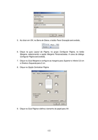 122
5. Ao clicar em OK, na Barra de Status, o botão Parar Gravação será exibido.
6. Clique na guia Layout da Página, no grupo Configurar Página, no botão
Margens, selecionando a opção Margens Personalizadas. A caixa de diálogo
Configurar Página será exibida.
7. Clique na Guia Margens e configure as margens para Superior e Inferior 2,0 cm
e Direita e Esquerda para 2 cm.
8. Clique na Opção Centralizar Página
9. Clique na Guia Página e defina o tamanho do papel para A4.
 
