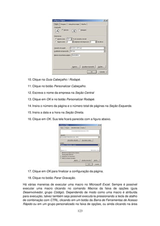123
10. Clique na Guia Cabeçalho / Rodapé.
11. Clique no botão Personalizar Cabeçalho.
12. Escreva o nome da empresa na Seção Central
13. Clique em OK e no botão Personalizar Rodapé.
14. Insira o número da página e o número total de páginas na Seção Esquerda.
15. Insira a data e a hora na Seção Direita.
16. Clique em OK. Sua tela ficará parecida com a figura abaixo.
17. Clique em OK para finalizar a configuração da página.
18. Clique no botão Parar Gravação.
Há várias maneiras de executar uma macro no Microsoft Excel. Sempre é possível
executar uma macro clicando no comando Macros da faixa de opções (guia
Desenvolvedor, grupo Código). Dependendo de modo como uma macro é atribuída
para execução, talvez também seja possível executá-la pressionando a tecla de atalho
de combinação com CTRL, clicando em um botão da Barra de Ferramentas de Acesso
Rápido ou em um grupo personalizado na faixa de opções, ou ainda clicando na área
 