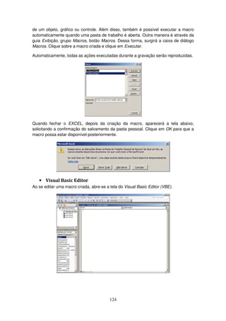 124
de um objeto, gráfico ou controle. Além disso, também é possível executar a macro
automaticamente quando uma pasta de trabalho é aberta. Outra maneira é através da
guia Exibição, grupo Macros, botão Macros. Dessa forma, surgirá a caixa de diálogo
Macros. Clique sobre a macro criada e clique em Executar.
Automaticamente, todas as ações executadas durante a gravação serão reproduzidas.
Quando fechar o EXCEL, depois da criação da macro, aparecerá a tela abaixo,
solicitando a confirmação do salvamento da pasta pessoal. Clique em OK para que a
macro possa estar disponível posteriormente.
• Visual Basic Editor
Ao se editar uma macro criada, abre-se a tela do Visual Basic Editor (VBE).
 