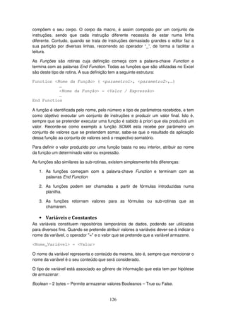 126
compõem o seu corpo. O corpo da macro, é assim composto por um conjunto de
instruções, sendo que cada instrução diferente necessita de estar numa linha
diferente. Contudo, quando se trata de instruções demasiado grandes o editor faz a
sua partição por diversas linhas, recorrendo ao operador “_”, de forma a facilitar a
leitura.
As Funções são rotinas cuja definição começa com a palavra-chave Function e
termina com as palavras End Function. Todas as funções que são utilizadas no Excel
são deste tipo de rotina. A sua definição tem a seguinte estrutura:
Function <Nome da Função> ( <parametro1>, <parametro2>,…)
…
<Nome da Função> = <Valor / Expressão>
…
End Function
A função é identificada pelo nome, pelo número e tipo de parâmetros recebidos, e tem
como objetivo executar um conjunto de instruções e produzir um valor final. Isto é,
sempre que se pretender executar uma função é sabido à priori que ela produzirá um
valor. Recorde-se como exemplo a função SOMA esta recebe por parâmetro um
conjunto de valores que se pretendem somar, sabe-se que o resultado da aplicação
dessa função ao conjunto de valores será o respectivo somatório.
Para definir o valor produzido por uma função basta no seu interior, atribuir ao nome
da função um determinado valor ou expressão.
As funções são similares às sub-rotinas, existem simplesmente três diferenças:
1. As funções começam com a palavra-chave Function e terminam com as
palavras End Function
2. As funções podem ser chamadas a partir de fórmulas introduzidas numa
planilha.
3. As funções retornam valores para as fórmulas ou sub-rotinas que as
chamarem.
• Variáveis e Constantes
As variáveis constituem repositórios temporários de dados, podendo ser utilizadas
para diversos fins. Quando se pretende atribuir valores a variáveis dever-se-á indicar o
nome da variável, o operador "=" e o valor que se pretende que a variável armazene.
<Nome_Variável> = <Valor>
O nome da variável representa o conteúdo da mesma, isto é, sempre que mencionar o
nome da variável é o seu conteúdo que será considerado.
O tipo de variável está associado ao gênero de informação que esta tem por hipótese
de armazenar:
Boolean – 2 bytes – Permite armazenar valores Booleanos – True ou False.
 
