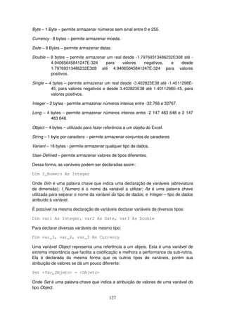 127
Byte – 1 Byte – permite armazenar números sem sinal entre 0 e 255.
Currency - 8 bytes – permite armazenar moeda.
Date – 8 Bytes – permite armazenar datas.
Double – 8 bytes – permite armazenar um real desde -1.79769313486232E308 até -
4.94065645841247E-324 para valores negativos, e desde
1.79769313486232E308 até 4.94065645841247E-324 para valores
positivos.
Single – 4 bytes – permite armazenar um real desde -3.402823E38 até -1.4011298E-
45, para valores negativos e desde 3.402823E38 até 1.4011298E-45, para
valores positivos.
Integer – 2 bytes - permite armazenar números inteiros entre -32.768 e 32767.
Long – 4 bytes – permite armazenar números inteiros entre -2 147 483 648 e 2 147
483 648.
Object – 4 bytes – utilizado para fazer referência a um objeto do Excel.
String – 1 byte por caractere – permite armazenar conjuntos de caracteres
Variant – 16 bytes - permite armazenar qualquer tipo de dados.
User-Defined – permite armazenar valores de tipos diferentes.
Dessa forma, as variáveis podem ser declaradas assim:
Dim I_Numero As Integer
Onde Dim é uma palavra chave que indica uma declaração de variáveis (abreviatura
de dimensão); I_Numero é o nome da variável a utilizar; As é uma palavra chave
utilizada para separar o nome da variável do tipo de dados; e Integer – tipo de dados
atribuído à variável.
É possível na mesma declaração de variáveis declarar variáveis de diversos tipos:
Dim var1 As Integer, var2 As Date, var3 As Double
Para declarar diversas variáveis do mesmo tipo:
Dim var_1, var_2, var_3 As Currency
Uma variável Object representa uma referência a um objeto. Esta é uma variável de
extrema importância que facilita a codificação e melhora a performance da sub-rotina.
Ela é declarada da mesma forma que os outros tipos de variáveis, porém sua
atribuição de valores se dá um pouco diferente:
Set <Var_Objeto> = <Objeto>
Onde Set é uma palavra-chave que indica a atribuição de valores de uma variável do
tipo Object.
 