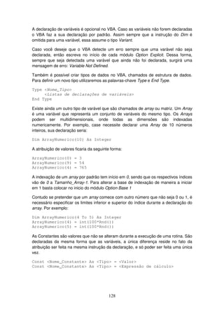 128
A declaração de variáveis é opcional no VBA. Caso as variáveis não forem declaradas
o VBA faz a sua declaração por padrão. Assim sempre que a instrução do Dim é
omitida para uma variável, essa assume o tipo Variant.
Caso você deseje que o VBA detecte um erro sempre que uma varável não seja
declarada, então escreva no início de cada módulo Option Explicit. Dessa forma,
sempre que seja detectada uma varável que ainda não foi declarada, surgirá uma
mensagem de erro: Variable Not Defined.
Também é possível criar tipos de dados no VBA, chamados de estrutura de dados.
Para definir um novo tipo utilizaremos as palavras-chave Type e End Type.
Type <Nome_Tipo>
<Listas de declarações de variáveis>
End Type
Existe ainda um outro tipo de varável que são chamados de array ou matriz. Um Array
é uma variável que representa um conjunto de variáveis do mesmo tipo. Os Arrays
podem ser multidimensionais, onde todas as dimensões são indexadas
numericamente. Por exemplo, case necessite declarar uma Array de 10 números
inteiros, sua declaração seria:
Dim ArrayNumerico(10) As Integer
A atribuição de valores ficaria da seguinte forma:
ArrayNumerico(0) = 3
ArrayNumerico(9) = 54
ArrayNumerico(4) = 765
A indexação de um array por padrão tem início em 0, sendo que os respectivos índices
vão de 0 a Tamanho_Array-1. Para alterar a base de indexação de maneira a iniciar
em 1 basta colocar no inicio do módulo Option Base 1
Contudo se pretender que um array comece com outro número que não seja 0 ou 1, é
necessário especificar os limites inferior e superior do índice durante a declaração do
array. Por exemplo:
Dim ArrayNumerico(4 To 5) As Integer
ArrayNumerico(4) = int(100*Rnd())
ArrayNumerico(5) = int(100*Rnd())
As Constantes são valores que não se alteram durante a execução de uma rotina. São
declaradas da mesma forma que as variáveis, a única diferença reside no fato da
atribuição ser feita na mesma instrução da declaração, e só poder ser feita uma única
vez.
Const <Nome_Constante> As <Tipo> = <Valor>
Const <Nome_Constante> As <Tipo> = <Expressão de cálculo>
 