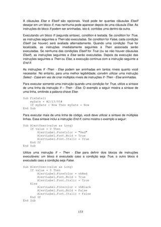 133
A cláusulas Else e ElseIf são opcionais. Você pode ter quantas cláusulas ElseIf
desejar em um bloco If, mas nenhuma pode aparecer depois de uma cláusula Else. As
instruções do bloco If podem ser aninhadas, isto é, contidas uma dentro da outra.
Executando um bloco If (segunda sintaxe), condition é testada. Se condition for True,
as instruções seguintes a Then são executadas. Se condition for False, cada condição
ElseIf (se houver) será avaliada alternadamente. Quando uma condição True for
localizada, as instruções imediatamente seguintes à Then associada serão
executadas. Se nenhuma das condições ElseIf for True (ou se não houver cláusulas
ElseIf), as instruções seguintes a Else serão executadas. Depois da execução das
instruções seguintes a Then ou Else, a execução continua com a instrução seguinte a
End If.
As instruções If -Then - Else podem ser aninhadas em tantos níveis quanto você
necessitar. No entanto, para uma melhor legibilidade, convém utilizar uma instrução
Select - Case em vez de criar múltiplos níveis de instruções If -Then - Else aninhadas.
Para executar somente uma instrução quando uma condição for True, utilize a sintaxe
de uma linha da instrução If – Then - Else. O exemplo a seguir mostra a sintaxe de
uma linha, omitindo a palavra-chave Else:
Sub FixDate()
myDate = #2/13/95#
If myDate < Now Then myDate = Now
End Sub
Para executar mais de uma linha de código, você deve utilizar a sintaxe de múltiplas
linhas. Essa sintaxe inclui a instrução End If, como mostra o exemplo a seguir:
Sub AlertUser(value as Long)
If value = 0 Then
AlertLabel.ForeColor = "Red"
AlertLabel.Font.Bold = True
AlertLabel.Font.Italic = True
End If
End Sub
Utilize uma instrução If – Then - Else para definir dois blocos de instruções
executáveis: um bloco é executado caso a condição seja True, o outro bloco é
executado caso a condição seja False.
Sub AlertUser(value as Long)
If value = 0 Then
AlertLabel.ForeColor = vbRed
AlertLabel.Font.Bold = True
AlertLabel.Font.Italic = True
Else
AlertLabel.Forecolor = vbBlack
AlertLabel.Font.Bold = False
AlertLabel.Font.Italic = False
End If
End Sub
 