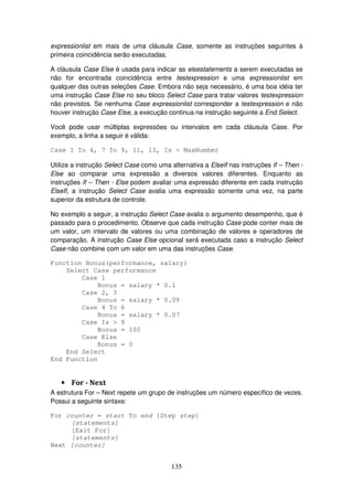 135
expressionlist em mais de uma cláusula Case, somente as instruções seguintes à
primeira coincidência serão executadas.
A cláusula Case Else é usada para indicar as elsestatements a serem executadas se
não for encontrada coincidência entre testexpression e uma expressionlist em
qualquer das outras seleções Case. Embora não seja necessário, é uma boa idéia ter
uma instrução Case Else no seu bloco Select Case para tratar valores testexpression
não previstos. Se nenhuma Case expressionlist corresponder a testexpression e não
houver instrução Case Else, a execução continua na instrução seguinte a End Select.
Você pode usar múltiplas expressões ou intervalos em cada cláusula Case. Por
exemplo, a linha a seguir é válida:
Case 1 To 4, 7 To 9, 11, 13, Is > MaxNumber
Utilize a instrução Select Case como uma alternativa a ElseIf nas instruções If – Then -
Else ao comparar uma expressão a diversos valores diferentes. Enquanto as
instruções If – Then - Else podem avaliar uma expressão diferente em cada instrução
ElseIf, a instrução Select Case avalia uma expressão somente uma vez, na parte
superior da estrutura de controle.
No exemplo a seguir, a instrução Select Case avalia o argumento desempenho, que é
passado para o procedimento. Observe que cada instrução Case pode conter mais de
um valor, um intervalo de valores ou uma combinação de valores e operadores de
comparação. A instrução Case Else opcional será executada caso a instrução Select
Case não combine com um valor em uma das instruções Case.
Function Bonus(performance, salary)
Select Case performance
Case 1
Bonus = salary * 0.1
Case 2, 3
Bonus = salary * 0.09
Case 4 To 6
Bonus = salary * 0.07
Case Is > 8
Bonus = 100
Case Else
Bonus = 0
End Select
End Function
• For - Next
A estrutura For – Next repete um grupo de instruções um número específico de vezes.
Possui a seguinte sintaxe:
For counter = start To end [Step step]
[statements]
[Exit For]
[statements]
Next [counter]
 