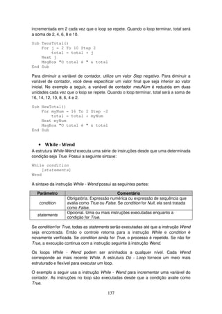 137
incrementada em 2 cada vez que o loop se repete. Quando o loop terminar, total será
a soma de 2, 4, 6, 8 e 10.
Sub TwosTotal()
For j = 2 To 10 Step 2
total = total + j
Next j
MsgBox "O total é " & total
End Sub
Para diminuir a variável de contador, utilize um valor Step negativo. Para diminuir a
variável de contador, você deve especificar um valor final que seja inferior ao valor
inicial. No exemplo a seguir, a variável de contador meuNúm é reduzida em duas
unidades cada vez que o loop se repete. Quando o loop terminar, total será a soma de
16, 14, 12, 10, 8, 6, 4 e 2.
Sub NewTotal()
For myNum = 16 To 2 Step -2
total = total + myNum
Next myNum
MsgBox "O total é " & total
End Sub
• While - Wend
A estrutura While-Wend executa uma série de instruções desde que uma determinada
condição seja True. Possui a seguinte sintaxe:
While condition
[statements]
Wend
A sintaxe da instrução While - Wend possui as seguintes partes:
Parâmetro Comentário
condition
Obrigatória. Expressão numérica ou expressão de sequência que
avalia como True ou False. Se condition for Null, ela será tratada
como False.
statements
Opcional. Uma ou mais instruções executadas enquanto a
condição for True.
Se condition for True, todas as statements serão executadas até que a instrução Wend
seja encontrada. Então o controle retorna para a instrução While e condition é
novamente verificada. Se condition ainda for True, o processo é repetido. Se não for
True, a execução continua com a instrução seguinte à instrução Wend.
Os loops While - Wend podem ser aninhados a qualquer nível. Cada Wend
corresponde ao mais recente While. A estrutura Do - Loop fornece um meio mais
estruturado e flexível para executar um loop.
O exemplo a seguir usa a instrução While - Wend para incrementar uma variável do
contador. As instruções no loop são executadas desde que a condição avalie como
True.
 