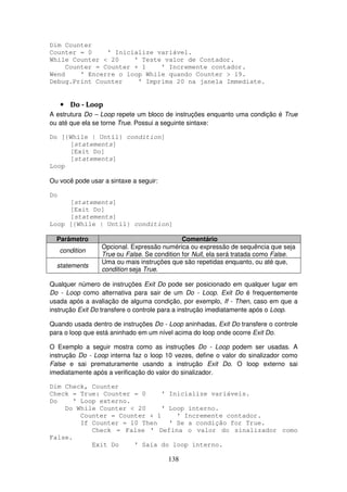 138
Dim Counter
Counter = 0 ' Inicialize variável.
While Counter < 20 ' Teste valor de Contador.
Counter = Counter + 1 ' Incremente contador.
Wend ' Encerre o loop While quando Counter > 19.
Debug.Print Counter ' Imprima 20 na janela Immediate.
• Do - Loop
A estrutura Do – Loop repete um bloco de instruções enquanto uma condição é True
ou até que ela se torne True. Possui a seguinte sintaxe:
Do [{While | Until} condition]
[statements]
[Exit Do]
[statements]
Loop
Ou você pode usar a sintaxe a seguir:
Do
[statements]
[Exit Do]
[statements]
Loop [{While | Until} condition]
Parâmetro Comentário
condition
Opcional. Expressão numérica ou expressão de sequência que seja
True ou False. Se condition for Null, ela será tratada como False.
statements
Uma ou mais instruções que são repetidas enquanto, ou até que,
condition seja True.
Qualquer número de instruções Exit Do pode ser posicionado em qualquer lugar em
Do - Loop como alternativa para sair de um Do - Loop. Exit Do é frequentemente
usada após a avaliação de alguma condição, por exemplo, If - Then, caso em que a
instrução Exit Do transfere o controle para a instrução imediatamente após o Loop.
Quando usada dentro de instruções Do - Loop aninhadas, Exit Do transfere o controle
para o loop que está aninhado em um nível acima do loop onde ocorre Exit Do.
O Exemplo a seguir mostra como as instruções Do - Loop podem ser usadas. A
instrução Do - Loop interna faz o loop 10 vezes, define o valor do sinalizador como
False e sai prematuramente usando a instrução Exit Do. O loop externo sai
imediatamente após a verificação do valor do sinalizador.
Dim Check, Counter
Check = True: Counter = 0 ' Inicialize variáveis.
Do ' Loop externo.
Do While Counter < 20 ' Loop interno.
Counter = Counter + 1 ' Incremente contador.
If Counter = 10 Then ' Se a condição for True.
Check = False ' Defina o valor do sinalizador como
False.
Exit Do ' Saia do loop interno.
 