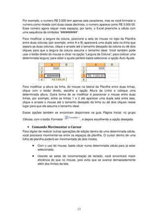 13
Por exemplo, o numero R$ 3.000 tem apenas seis caracteres, mas se você formatar o
numero como moeda com duas casas decimais, o numero aparece como R$ 3.000.00.
Esse número agora requer mais espaços, por tanto, o Excel preenche a célula com
uma sequência de símbolos “##########”.
Para modificar a largura da coluna, posicione a seta do mouse no topo da Planilha
entre duas colunas (por exemplo, entre A e B) aparecerá uma dupla seta na linha que
separa as duas colunas, clique e arraste até o tamanho desejado da coluna ou dê dois
cliques para que a largura da coluna assuma o tamanho ideal. Você também pode
usar o botão direito do mouse e clicar na opção “Largura da Coluna”, para colocar uma
determinada largura; para obter o ajuste perfeito basta selecionar a opção Auto Ajuste.
Para modificar a altura da linha, do mouse na lateral da Planilha entre duas linhas,
clique com o botão direito, escolha a opção Altura da Linha e coloque uma
determinada altura. Outra forma de se modificar é posicionar o mouse entre duas
linhas, por exemplo, entre as linhas 1 e 2 até aparecer uma dupla seta entre elas,
clique e arraste o mouse até o tamanho desejado da linha ou dê dois cliques nesse
lugar para que ela assuma o tamanho ideal.
Essas opções também se encontram disponíveis na guia Página Inicial, no grupo
Células, com o botão Formatar , e depois escolhendo a opção desejada.
• Comando Movimentar o Cursor
Para digitar de realizar outras operações de edição dentro de uma determinada célula,
você precisará movimentar-se entre os espaços da planilha. O cursor dentro de uma
folha de planilha poderá ser movimentado de dois modos.
! Com o uso do mouse, basta clicar numa determinada célula para já estar
selecionada;
! Usando as setas de movimentação de teclado, você encontrará maior
eficiência do que no mouse, pois evita que se avance demasiadamente
além dos limites da tela.
 