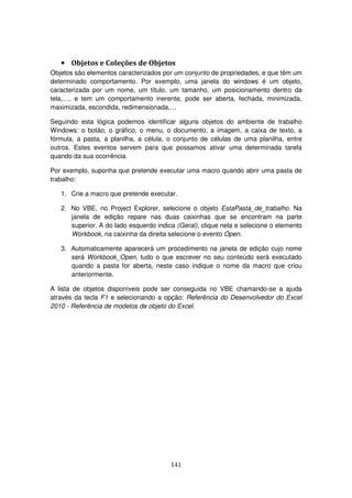 141
• Objetos e Coleções de Objetos
Objetos são elementos caracterizados por um conjunto de propriedades, e que têm um
determinado comportamento. Por exemplo, uma janela do windows é um objeto,
caracterizada por um nome, um título, um tamanho, um posicionamento dentro da
tela,…, e tem um comportamento inerente, pode ser aberta, fechada, minimizada,
maximizada, escondida, redimensionada,…
Seguindo esta lógica podemos identificar alguns objetos do ambiente de trabalho
Windows: o botão, o gráfico, o menu, o documento, a imagem, a caixa de texto, a
fórmula, a pasta, a planilha, a célula, o conjunto de células de uma planilha, entre
outros. Estes eventos servem para que possamos ativar uma determinada tarefa
quando da sua ocorrência.
Por exemplo, suponha que pretende executar uma macro quando abrir uma pasta de
trabalho:
1. Crie a macro que pretende executar.
2. No VBE, no Project Explorer, selecione o objeto EstaPasta_de_trabalho. Na
janela de edição repare nas duas caixinhas que se encontram na parte
superior. A do lado esquerdo indica (Geral), clique nela e selecione o elemento
Workbook, na caixinha da direita selecione o evento Open.
3. Automaticamente aparecerá um procedimento na janela de edição cujo nome
será Workbook_Open, tudo o que escrever no seu conteúdo será executado
quando a pasta for aberta, neste caso indique o nome da macro que criou
anteriormente.
A lista de objetos disponíveis pode ser conseguida no VBE chamando-se a ajuda
através da tecla F1 e selecionando a opção: Referência do Desenvolvedor do Excel
2010 - Referência de modelos de objeto do Excel.
 