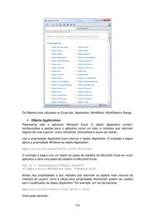 142
Os Objetos mais utilizados no Excel são: Application, WorkBook, WorkSheet e Range.
• Objeto Application
Representa todo o aplicativo Microsoft Excel. O objeto Application contém:
configurações e opções para o aplicativo como um todo; e métodos que retornam
objetos de nível superior, como ActiveCell, ActiveSheet e assim por diante.
Use a propriedade Application para retornar o objeto Application. O exemplo a seguir
aplica a propriedade Windows ao objeto Application.
Application.Windows("book1.xls").Activate
O exemplo a seguir cria um objeto de pasta de trabalho do Microsoft Excel em outro
aplicativo e abre uma pasta de trabalho no Microsoft Excel.
Set xl = CreateObject("Excel.Sheet")
xl.Application.Workbooks.Open "newbook.xls"
Muitas das propriedades e dos métodos que retornam os objetos mais comuns da
interface do usuário, como a célula ativa (propriedade ActiveCell), podem ser usados
sem o qualificador de objeto Application. Por exemplo, em vez de escrever:
Application.ActiveCell.Font.Bold = True
Você pode escrever:
 