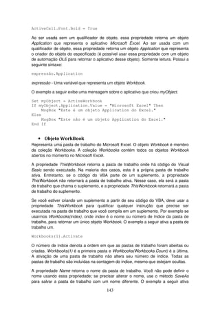 143
ActiveCell.Font.Bold = True
Ao ser usada sem um qualificador de objeto, essa propriedade retorna um objeto
Application que representa o aplicativo Microsoft Excel. Ao ser usada com um
qualificador de objeto, essa propriedade retorna um objeto Application que representa
o criador do objeto do especificado (é possível usar essa propriedade com um objeto
de automação OLE para retornar o aplicativo desse objeto). Somente leitura. Possui a
seguinte sintaxe:
expressão.Application
expressão - Uma variável que representa um objeto Workbook.
O exemplo a seguir exibe uma mensagem sobre o aplicativo que criou myObject.
Set myObject = ActiveWorkbook
If myObject.Application.Value = "Microsoft Excel" Then
MsgBox "Este é um objeto Application do Excel."
Else
MsgBox "Este não é um objeto Application do Excel."
End If
• Objeto WorkBook
Representa uma pasta de trabalho do Microsoft Excel. O objeto Workbook é membro
da coleção Workbooks. A coleção Workbooks contém todos os objetos Workbook
abertos no momento no Microsoft Excel.
A propriedade ThisWorkbook retorna a pasta de trabalho onde há código do Visual
Basic sendo executado. Na maioria dos casos, esta é a própria pasta de trabalho
ativa. Entretanto, se o código do VBA parte de um suplemento, a propriedade
ThisWorkbook não retornará a pasta de trabalho ativa. Nesse caso, ela será a pasta
de trabalho que chama o suplemento, e a propriedade ThisWorkbook retornará a pasta
de trabalho do suplemento.
Se você estiver criando um suplemento a partir de seu código do VBA, deve usar a
propriedade ThisWorkbook para qualificar qualquer instrução que precise ser
executada na pasta de trabalho que você compila em um suplemento. Por exemplo se
usarmos Workbooks(index), onde index é o nome ou número de índice da pasta de
trabalho, para retornar um único objeto Workbook. O exemplo a seguir ativa a pasta de
trabalho um.
Workbooks(1).Activate
O número de índice denota a ordem em que as pastas de trabalho foram abertas ou
criadas. Workbooks(1) é a primeira pasta e Workbooks(Workbooks.Count) é a última.
A ativação de uma pasta de trabalho não altera seu número de índice. Todas as
pastas de trabalho são incluídas na contagem do índice, mesmo que estejam ocultas.
A propriedade Name retorna o nome da pasta de trabalho. Você não pode definir o
nome usando essa propriedade; se precisar alterar o nome, use o método SaveAs
para salvar a pasta de trabalho com um nome diferente. O exemplo a seguir ativa
 