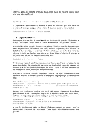 144
Plan1 na pasta de trabalho chamada Cogs.xls (a pasta de trabalho precisa estar
aberta no Microsoft Excel).
Workbooks("Cogs.xls").Worksheets("Plan1").Activate
A propriedade ActiveWorkbook retorna a pasta de trabalho que está ativa no
momento. O exemplo a seguir define o nome do autor da pasta de trabalho ativa.
ActiveWorkbook.Author = "Jean Selva".
• Objeto Worksheet
Representa uma planilha. O objeto Worksheet é membro da coleção Worksheets. A
coleção Worksheets contém todos os objetos Worksheet de uma pasta de trabalho.
O objeto Worksheet também é membro da coleção Sheets. A coleção Sheets contém
todas as planilhas da pasta de trabalho (tanto planilhas de gráfico quanto planilhas de
trabalho). Por exemplo, se usarmos Worksheets(index), onde index é o nome ou
número de índice da planilha, para retornar um único objeto Worksheet. O exemplo a
seguir oculta a planilha um na pasta de trabalho ativa.
Worksheets(1).Visible = False
O número de índice da planilha denota a posição de uma planilha na barra de guias da
pasta de trabalho. Worksheets(1) é a primeira planilha (mais à esquerda) na pasta de
trabalho e Worksheets(Worksheets.Count) é a última. Todas as planilhas são incluídas
na contagem do índice, mesmo se estiverem ocultas.
O nome da planilha é mostrado na guia da planilha. Use a propriedade Name para
definir ou retornar o nome da planilha. O exemplo a seguir protege os cenários em
Plan1.
Dim strPassword As String
strPassword = InputBox ("Entre com a senha para esta planilha:")
Worksheets("Plan1").Protect password:=strPassword,
scenarios:=True
Quando uma planilha é a planilha ativa, você pode usar a propriedade ActiveSheet
para referir-se a ela. O exemplo a seguir usa o método Activate para ativar Plan1,
define a orientação da página como modo paisagem e imprime a planilha.
Worksheets("Sheet1").Activate
ActiveSheet.PageSetup.Orientation = xlLandscape
ActiveSheet.PrintOut
A coleção de objetos de todos os objetos Worksheet na pasta de trabalho ativa ou
especificada é chamada de Worksheets. Cada objeto Worksheet representa uma
planilha.
 