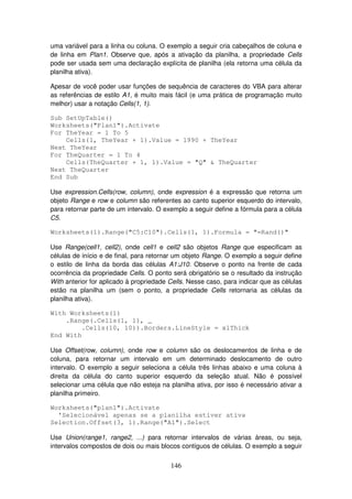 146
uma variável para a linha ou coluna. O exemplo a seguir cria cabeçalhos de coluna e
de linha em Plan1. Observe que, após a ativação da planilha, a propriedade Cells
pode ser usada sem uma declaração explícita de planilha (ela retorna uma célula da
planilha ativa).
Apesar de você poder usar funções de sequência de caracteres do VBA para alterar
as referências de estilo A1, é muito mais fácil (e uma prática de programação muito
melhor) usar a notação Cells(1, 1).
Sub SetUpTable()
Worksheets("Plan1").Activate
For TheYear = 1 To 5
Cells(1, TheYear + 1).Value = 1990 + TheYear
Next TheYear
For TheQuarter = 1 To 4
Cells(TheQuarter + 1, 1).Value = "Q" & TheQuarter
Next TheQuarter
End Sub
Use expression.Cells(row, column), onde expression é a expressão que retorna um
objeto Range e row e column são referentes ao canto superior esquerdo do intervalo,
para retornar parte de um intervalo. O exemplo a seguir define a fórmula para a célula
C5.
Worksheets(1).Range("C5:C10").Cells(1, 1).Formula = "=Rand()"
Use Range(cell1, cell2), onde cell1 e cell2 são objetos Range que especificam as
células de início e de final, para retornar um objeto Range. O exemplo a seguir define
o estilo de linha da borda das células A1:J10. Observe o ponto na frente de cada
ocorrência da propriedade Cells. O ponto será obrigatório se o resultado da instrução
With anterior for aplicado à propriedade Cells. Nesse caso, para indicar que as células
estão na planilha um (sem o ponto, a propriedade Cells retornaria as células da
planilha ativa).
With Worksheets(1)
.Range(.Cells(1, 1), _
.Cells(10, 10)).Borders.LineStyle = xlThick
End With
Use Offset(row, column), onde row e column são os deslocamentos de linha e de
coluna, para retornar um intervalo em um determinado deslocamento de outro
intervalo. O exemplo a seguir seleciona a célula três linhas abaixo e uma coluna à
direita da célula do canto superior esquerdo da seleção atual. Não é possível
selecionar uma célula que não esteja na planilha ativa, por isso é necessário ativar a
planilha primeiro.
Worksheets("plan1").Activate
'Selecionável apenas se a planilha estiver ativa
Selection.Offset(3, 1).Range("A1").Select
Use Union(range1, range2, ...) para retornar intervalos de várias áreas, ou seja,
intervalos compostos de dois ou mais blocos contíguos de células. O exemplo a seguir
 
