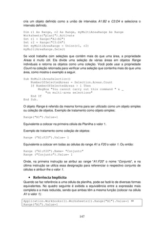 147
cria um objeto definido como a união de intervalos A1:B2 e C3:D4 e seleciona o
intervalo definido.
Dim r1 As Range, r2 As Range, myMultiAreaRange As Range
Worksheets("plan1").Activate
Set r1 = Range("A1:B2")
Set r2 = Range("C3:D4")
Set myMultiAreaRange = Union(r1, r2)
myMultiAreaRange.Select
Se você trabalha com seleções que contêm mais do que uma área, a propriedade
Areas é muito útil. Ela divide uma seleção de várias áreas em objetos Range
individuais e retorna os objetos como uma coleção. Você pode usar a propriedade
Count na coleção retornada para verificar uma seleção que contenha mais do que uma
área, como mostra o exemplo a seguir.
Sub NoMultiAreaSelection()
NumberOfSelectedAreas = Selection.Areas.Count
If NumberOfSelectedAreas > 1 Then
MsgBox "You cannot carry out this command " & _
"on multi-area selections"
End If
End Sub.
O objeto Range é referido da mesma forma para ser utilizado como um objeto simples
ou coleção de objetos. Exemplo de tratamento como objeto simples:
Range(“A1”).Value=1
Equivalente a colocar na primeira célula da Planilha o valor 1.
Exemplo de tratamento como coleção de objetos:
Range (“A1:F20”).Value= 1
Equivalente a colocar em todas as células do range A1 a F20 o valor 1. Ou então:
Range (“A1:F20”).Name= “Conjunto”
Range (“Conjunto”).Value= 1
Onde, na primeira instrução se atribui ao range “A1:F20” o nome “Conjunto”, e na
última instrução se utiliza essa designação para referenciar o respectivo conjunto de
células e atribuir-lhe o valor 1.
• Referência Implícita
Quando se faz referência a uma célula da planilha, pode-se fazê-lo de diversas formas
equivalentes. No quadro seguinte é exibida a equivalência entre a expressão mais
completa e a mais reduzida, sendo que ambas têm a mesma função (colocar na célula
A1 o valor 1):
Application.Workbooks(1).Worksheets(1).Range(“A1”).Value=1
Range(“A1”).Value=1
 