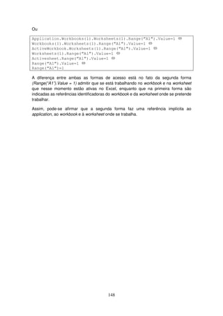 148
Ou
Application.Workbooks(1).Worksheets(1).Range(“A1”).Value=1
Workbooks(1).Worksheets(1).Range(“A1”).Value=1
ActiveWorkbook.Worksheets(1).Range(“A1”).Value=1
Worksheets(1).Range(“A1”).Value=1
Activesheet.Range(“A1”).Value=1
Range(“A1”).Value=1
Range(“A1”)=1
A diferença entre ambas as formas de acesso está no fato da segunda forma
(Range(“A1”).Value = 1) admitir que se está trabalhando no workbook e na worksheet
que nesse momento estão ativas no Excel, enquanto que na primeira forma são
indicadas as referências identificadoras do workbook e da worksheet onde se pretende
trabalhar.
Assim, pode-se afirmar que a segunda forma faz uma referência implícita ao
application, ao workbook e à worksheet onde se trabalha.
 