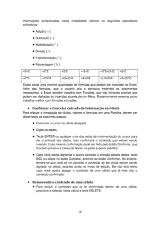 16
informações armazenadas nesta modalidade utilizam os seguintes operadores
aritméticos:
! Adição [ + ]
! Subtração [ - ]
! Multiplicação [ * ]
! Divisão [ / ]
! Exponenciação [ ^ ]
! Porcentagem [ % ]
=2+2 =2*2 =2/2 =-2+2 =3*2+(3-2) =2-2
=2^3 =3*2/4 =(3+2)/4 =4+2/4 =(-3+2)/4 =3+(3^2)
Existe ainda uma enorme quantidade de fórmulas que podem ser inseridas no Excel.
Além das fórmulas, que o usuário cria a estrutura inserindo os argumentos
necessários, o Excel também trabalha com Funções, que são fórmulas prontas que
podem ser digitadas ou inseridas através de um Menu. Posteriormente veremos como
trabalhar melhor com fórmulas e funções.
• Confirmar e Cancelar entrada de Informação na Célula
Para efetuar a introdução de títulos, valores e fórmulas em uma Planilha, devem ser
observados os seguintes passos:
! Posicione o cursor na célula desejada.
! Digite os dados.
! Tecle ENTER ou qualquer uma das setas de movimentação do cursor para
dar a entrada dos dados. Isso confirmará o conteúdo que estiver sendo
inserido. Essa mesma confirmação pode ser feita pelo botão Confirmar, que
fica bem próximo à Caixa de Nome, na parte superior planilha.
! Caso você esteja digitando e queira cancelar a entrada desses dados, tecle
ESC ou clique no botão Cancelar, próximo ao botão Confirmar, No entanto,
lembre-se que você só irá cancelar o conteúdo se ele ainda estiver sendo
digitado na célula, estando ainda no modo de edição. Ele não terá efeito
caso você queira apagar o conteúdo de uma célula que já tiver tido o
conteúdo confirmado.
• Removendo o conteúdo de uma célula
! Para excluir o conteúdo que já foi confirmado dentro de uma célula,
posicione a seleção nesta célula e tecle DELETE.
 