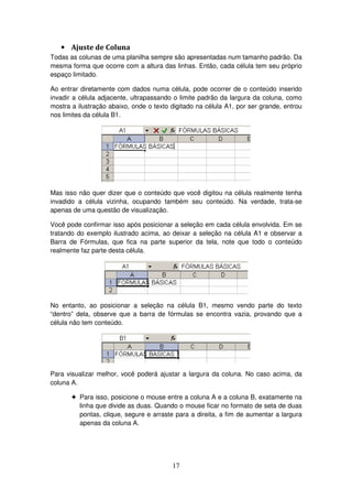17
• Ajuste de Coluna
Todas as colunas de uma planilha sempre são apresentadas num tamanho padrão. Da
mesma forma que ocorre com a altura das linhas. Então, cada célula tem seu próprio
espaço limitado.
Ao entrar diretamente com dados numa célula, pode ocorrer de o conteúdo inserido
invadir a célula adjacente, ultrapassando o limite padrão da largura da coluna, como
mostra a ilustração abaixo, onde o texto digitado na célula A1, por ser grande, entrou
nos limites da célula B1.
Mas isso não quer dizer que o conteúdo que você digitou na célula realmente tenha
invadido a célula vizinha, ocupando também seu conteúdo. Na verdade, trata-se
apenas de uma questão de visualização.
Você pode confirmar isso após posicionar a seleção em cada célula envolvida. Em se
tratando do exemplo ilustrado acima, ao deixar a seleção na célula A1 e observar a
Barra de Fórmulas, que fica na parte superior da tela, note que todo o conteúdo
realmente faz parte desta célula.
No entanto, ao posicionar a seleção na célula B1, mesmo vendo parte do texto
“dentro” dela, observe que a barra de fórmulas se encontra vazia, provando que a
célula não tem conteúdo.
Para visualizar melhor, você poderá ajustar a largura da coluna. No caso acima, da
coluna A.
! Para isso, posicione o mouse entre a coluna A e a coluna B, exatamente na
linha que divide as duas. Quando o mouse ficar no formato de seta de duas
pontas, clique, segure e arraste para a direita, a fim de aumentar a largura
apenas da coluna A.
 