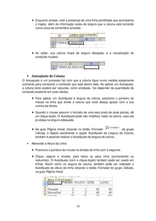 18
! Enquanto arraste, note a presença de uma linha pontilhada que acompanha
o trajeto, além da informação exata da largura que a coluna está tomando
numa caixa de comentário amarela.
! Ao soltar, sua coluna ficará da largura desejada, e a visualização do
conteúdo mudará.
• Autoajuste de Coluna
O Autoajuste é um processo faz com que a coluna fique numa medida exatamente
suficiente para comportar o conteúdo que está dentro dela. Ao aplicar um Autoajuste,
a coluna tanto poderá ser reduzida, como ampliada. Vai depender da quantidade de
conteúdo existente em suas células.
! Para aplicar um AutoAjuste à largura da coluna, posicione o ponteiro do
mouse na linha que divide a coluna que você deseja ajustar com a sua
vizinha da direita.
! Quando o mouse assumir o formato de uma seta preta de duas pontas, dê
um clique-duplo. O AutoAjuste pode não modificar nada na coluna, caso ela
já esteja na largura adequada.
! Na guia Página Inicial, clicando no botão Formatar do grupo
Células, e depois escolhendo a opção AutoAjuste da Largura da Coluna,
também é possível realizar o AutoAjuste da largura da coluna.
• Alterando a Altura da Linha
! Posicione o ponteiro do mouse na divisão da linha com a seguinte.
! Clique, segure e arraste, para baixo ou para cima (aumentando ou
reduzindo). O AutoAjuste (com o clique-duplo) também pode ser usado em
linhas. Assim como na largura da coluna, também pode ser realizado o
AutoAjuste da altura da linha clicando o botão Formatar do grupo Células,
na guia Página Inicial
 