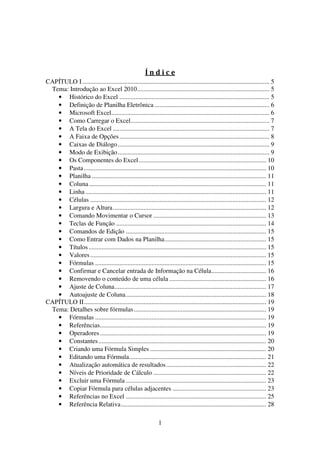 1
Í n d i c e
CAPÍTULO I.................................................................................................................... 5
Tema: Introdução ao Excel 2010.................................................................................. 5
• Histórico do Excel ............................................................................................. 5
• Definição de Planilha Eletrônica ....................................................................... 6
• Microsoft Excel.................................................................................................. 6
• Como Carregar o Excel...................................................................................... 7
• A Tela do Excel ................................................................................................. 7
• A Faixa de Opções............................................................................................. 8
• Caixas de Diálogo.............................................................................................. 9
• Modo de Exibição.............................................................................................. 9
• Os Componentes do Excel............................................................................... 10
• Pasta................................................................................................................. 10
• Planilha ............................................................................................................ 11
• Coluna.............................................................................................................. 11
• Linha ................................................................................................................ 11
• Células ............................................................................................................. 12
• Largura e Altura............................................................................................... 12
• Comando Movimentar o Cursor ...................................................................... 13
• Teclas de Função ............................................................................................. 14
• Comandos de Edição ....................................................................................... 15
• Como Entrar com Dados na Planilha............................................................... 15
• Títulos .............................................................................................................. 15
• Valores............................................................................................................. 15
• Fórmulas .......................................................................................................... 15
• Confirmar e Cancelar entrada de Informação na Célula.................................. 16
• Removendo o conteúdo de uma célula ............................................................ 16
• Ajuste de Coluna.............................................................................................. 17
• Autoajuste de Coluna....................................................................................... 18
CAPÍTULO II................................................................................................................. 19
Tema: Detalhes sobre fórmulas.................................................................................. 19
• Fórmulas .......................................................................................................... 19
• Referências....................................................................................................... 19
• Operadores....................................................................................................... 19
• Constantes........................................................................................................ 20
• Criando uma Fórmula Simples ........................................................................ 20
• Editando uma Fórmula..................................................................................... 21
• Atualização automática de resultados.............................................................. 22
• Níveis de Prioridade de Cálculo ...................................................................... 22
• Excluir uma Fórmula ....................................................................................... 23
• Copiar Fórmula para células adjacentes .......................................................... 23
• Referências no Excel ....................................................................................... 25
• Referência Relativa.......................................................................................... 28
 