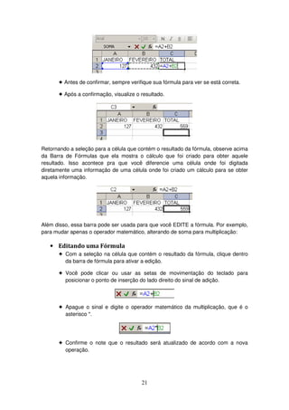21
! Antes de confirmar, sempre verifique sua fórmula para ver se está correta.
! Após a confirmação, visualize o resultado.
Retornando a seleção para a célula que contém o resultado da fórmula, observe acima
da Barra de Fórmulas que ela mostra o cálculo que foi criado para obter aquele
resultado. Isso acontece pra que você diferencie uma célula onde foi digitada
diretamente uma informação de uma célula onde foi criado um cálculo para se obter
aquela informação.
Além disso, essa barra pode ser usada para que você EDITE a fórmula. Por exemplo,
para mudar apenas o operador matemático, alterando de soma para multiplicação:
• Editando uma Fórmula
! Com a seleção na célula que contém o resultado da fórmula, clique dentro
da barra de fórmula para ativar a edição.
! Você pode clicar ou usar as setas de movimentação do teclado para
posicionar o ponto de inserção do lado direito do sinal de adição.
! Apague o sinal e digite o operador matemático da multiplicação, que é o
asterisco *.
! Confirme o note que o resultado será atualizado de acordo com a nova
operação.
 
