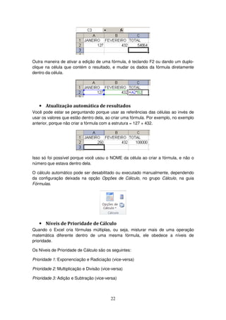 22
Outra maneira de ativar a edição de uma fórmula, é teclando F2 ou dando um duplo-
clique na célula que contém o resultado, e mudar os dados da fórmula diretamente
dentro da célula.
• Atualização automática de resultados
Você pode estar se perguntando porque usar as referências das células ao invés de
usar os valores que estão dentro dela, ao criar uma fórmula. Por exemplo, no exemplo
anterior, porque não criar a fórmula com a estrutura = 127 + 432.
Isso só foi possível porque você usou o NOME da célula ao criar a fórmula, e não o
número que estava dentro dela.
O cálculo automático pode ser desabilitado ou executado manualmente, dependendo
da configuração deixada na opção Opções de Cálculo, no grupo Cálculo, na guia
Fórmulas.
• Níveis de Prioridade de Cálculo
Quando o Excel cria fórmulas múltiplas, ou seja, misturar mais de uma operação
matemática diferente dentro de uma mesma fórmula, ele obedece a níveis de
prioridade.
Os Níveis de Prioridade de Cálculo são os seguintes:
Prioridade 1: Exponenciação e Radiciação (vice-versa)
Prioridade 2: Multiplicação e Divisão (vice-versa)
Prioridade 3: Adição e Subtração (vice-versa)
 