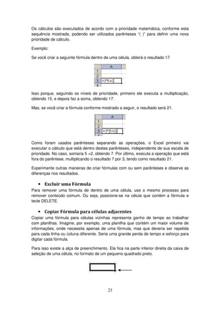 23
Os cálculos são executados de acordo com a prioridade matemática, conforme esta
sequência mostrada, podendo ser utilizados parênteses “( )” para definir uma nova
prioridade de cálculo.
Exemplo:
Se você criar a seguinte fórmula dentro de uma célula, obterá o resultado 17.
Isso porque, seguindo os níveis de prioridade, primeiro ele executa a multiplicação,
obtendo 15, e depois faz a soma, obtendo 17.
Mas, se você criar a fórmula conforme mostrado a seguir, o resultado será 21.
Como foram usados parênteses separando as operações, o Excel primeiro vai
executar o cálculo que está dentro destes parênteses, independente de sua escala de
prioridade. No caso, somaria 5 +2, obtendo 7. Por último, executa a operação que está
fora do parêntese, multiplicando o resultado 7 por 3, tendo como resultado 21.
Experimente outras maneiras de criar fórmulas com ou sem parênteses e observe as
diferenças nos resultados.
• Excluir uma Fórmula
Para remover uma fórmula de dentro de uma célula, use o mesmo processo para
remover conteúdo comum. Ou seja, posicione-se na célula que contém a fórmula e
tecle DELETE.
• Copiar Fórmula para células adjacentes
Copiar uma fórmula para células vizinhas representa ganho de tempo ao trabalhar
com planilhas. Imagine, por exemplo, uma planilha que contém um maior volume de
informações, onde necessita apenas de uma fórmula, mas que deveria ser repetida
para cada linha ou coluna diferente. Seria uma grande perda de tempo e esforço para
digitar cada fórmula.
Para isso existe a alça de preenchimento. Ela fica na parte inferior direita da caixa de
seleção de uma célula, no formato de um pequeno quadrado preto.
 