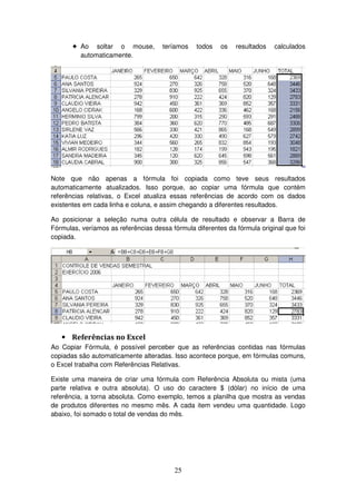25
! Ao soltar o mouse, teríamos todos os resultados calculados
automaticamente.
Note que não apenas a fórmula foi copiada como teve seus resultados
automaticamente atualizados. Isso porque, ao copiar uma fórmula que contém
referências relativas, o Excel atualiza essas referências de acordo com os dados
existentes em cada linha e coluna, e assim chegando a diferentes resultados.
Ao posicionar a seleção numa outra célula de resultado e observar a Barra de
Fórmulas, veríamos as referências dessa fórmula diferentes da fórmula original que foi
copiada.
• Referências no Excel
Ao Copiar Fórmula, é possível perceber que as referências contidas nas fórmulas
copiadas são automaticamente alteradas. Isso acontece porque, em fórmulas comuns,
o Excel trabalha com Referências Relativas.
Existe uma maneira de criar uma fórmula com Referência Absoluta ou mista (uma
parte relativa e outra absoluta). O uso do caractere $ (dólar) no início de uma
referência, a torna absoluta. Como exemplo, temos a planilha que mostra as vendas
de produtos diferentes no mesmo mês. A cada item vendeu uma quantidade. Logo
abaixo, foi somado o total de vendas do mês.
 