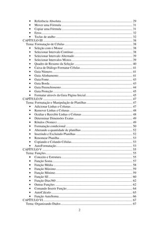 2
• Referência Absoluta......................................................................................... 29
• Mover uma Fórmula ........................................................................................ 31
• Copiar uma Fórmula ........................................................................................ 31
• Erros................................................................................................................. 32
• Teclas de atalho ............................................................................................... 32
CAPÍTULO III ............................................................................................................... 38
Tema: Formatação de Células .................................................................................... 38
• Seleção com o Mouse ...................................................................................... 38
• Selecionar Intervalo Contínuo ......................................................................... 38
• Selecionar Intervalo Alternado ........................................................................ 39
• Selecionar Intervalos Mistos............................................................................ 39
• Quadro de Resumo da Seleção ........................................................................ 40
• Caixa de Diálogo Formatar Células................................................................. 41
• Guia Número.................................................................................................... 41
• Guia Alinhamento............................................................................................ 41
• Guia Fonte........................................................................................................ 43
• Guia Borda....................................................................................................... 43
• Guia Preenchimento......................................................................................... 44
• Guia Proteção................................................................................................... 45
• Formatar através da Guia Página Inicial.......................................................... 45
CAPÍTULO IV ............................................................................................................... 47
Tema: Formatação e Manipulação de Planilhas......................................................... 47
• Adicionar Linhas e Colunas............................................................................. 47
• Remover Linhas e Colunas.............................................................................. 48
• Ocultar e Reexibir Linhas e Colunas ............................................................... 48
• Determinar Dimensões Exatas......................................................................... 49
• Rótulos (Nomes).............................................................................................. 49
• Formatação condicional................................................................................... 50
• Alterando a quantidade de planilhas................................................................ 52
• Inserindo e Excluindo Planilhas ...................................................................... 52
• Renomear Planilha........................................................................................... 53
• Copiando e Colando Células............................................................................ 53
• AutoFormatação............................................................................................... 53
CAPÍTULO V ................................................................................................................ 55
Tema: Funções............................................................................................................ 55
• Conceito e Estrutura......................................................................................... 55
• Função Soma.................................................................................................... 57
• Função Média .................................................................................................. 58
• Função Máximo ............................................................................................... 59
• Função Mínimo................................................................................................ 59
• Função SE........................................................................................................ 60
• Função Dias360 ............................................................................................... 62
• Outras Funções ................................................................................................ 62
• Comando Inserir Função.................................................................................. 64
• AutoCálculo..................................................................................................... 65
• Função AutoSoma............................................................................................ 66
CAPÍTULO VI ............................................................................................................... 67
Tema: Organizando Dados......................................................................................... 67
 