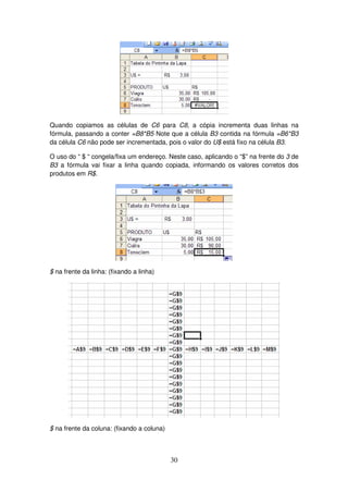 30
Quando copiamos as células de C6 para C8, a cópia incrementa duas linhas na
fórmula, passando a conter =B8*B5 Note que a célula B3 contida na fórmula =B6*B3
da célula C6 não pode ser incrementada, pois o valor do U$ está fixo na célula B3.
O uso do “ $ “ congela/fixa um endereço. Neste caso, aplicando o “$” na frente do 3 de
B3 a fórmula vai fixar a linha quando copiada, informando os valores corretos dos
produtos em R$.
$ na frente da linha: (fixando a linha)
$ na frente da coluna: (fixando a coluna)
 