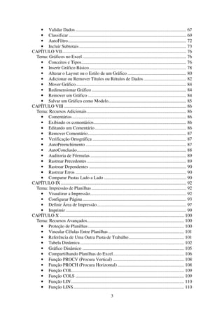 3
• Validar Dados .................................................................................................. 67
• Classificar ........................................................................................................ 69
• AutoFiltro......................................................................................................... 72
• Incluir Subtotais............................................................................................... 73
CAPÍTULO VII.............................................................................................................. 76
Tema: Gráficos no Excel............................................................................................ 76
• Conceitos e Tipos............................................................................................. 76
• Inserir Gráfico Básico...................................................................................... 78
• Alterar o Layout ou o Estilo de um Gráfico .................................................... 80
• Adicionar ou Remover Títulos ou Rótulos de Dados...................................... 82
• Mover Gráfico.................................................................................................. 84
• Redimensionar Gráfico.................................................................................... 84
• Remover um Gráfico ....................................................................................... 84
• Salvar um Gráfico como Modelo..................................................................... 85
CAPÍTULO VIII ............................................................................................................ 86
Tema: Recursos Adicionais........................................................................................ 86
• Comentários..................................................................................................... 86
• Exibindo os comentários.................................................................................. 86
• Editando um Comentário................................................................................. 86
• Remover Comentário....................................................................................... 87
• Verificação Ortográfica ................................................................................... 87
• AutoPreenchimento ......................................................................................... 87
• AutoConclusão................................................................................................. 88
• Auditoria de Fórmulas ..................................................................................... 89
• Rastrear Precedentes........................................................................................ 89
• Rastrear Dependentes ...................................................................................... 90
• Rastrear Erros .................................................................................................. 90
• Comparar Pastas Lado a Lado ......................................................................... 90
CAPÍTULO IX ............................................................................................................... 92
Tema: Impressão de Planilhas.................................................................................... 92
• Visualizar a Impressão..................................................................................... 92
• Configurar Página............................................................................................ 93
• Definir Área de Impressão............................................................................... 97
• Imprimir........................................................................................................... 99
CAPÍTULO X .............................................................................................................. 100
Tema: Recursos Avançados...................................................................................... 100
• Proteção de Planilhas..................................................................................... 100
• Vincular Células Entre Planilhas ................................................................... 101
• Referência de Uma Outra Pasta de Trabalho................................................. 101
• Tabela Dinâmica............................................................................................ 102
• Gráfico Dinâmico .......................................................................................... 105
• Compartilhando Planilhas do Excel............................................................... 106
• Função PROCV (Procura Vertical) ............................................................... 108
• Função PROCH (Procura Horizontal) ........................................................... 108
• Função COL................................................................................................... 109
• Função COLS ................................................................................................ 109
• Função LIN.................................................................................................... 110
• Função LINS.................................................................................................. 110
 