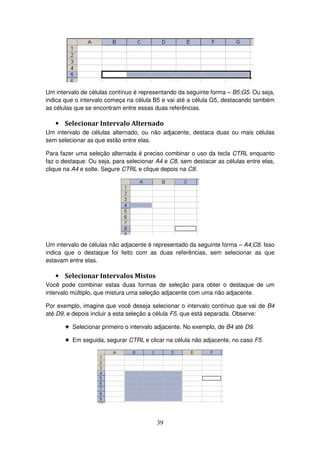 39
Um intervalo de células contínuo é representando da seguinte forma – B5:G5. Ou seja,
indica que o intervalo começa na célula B5 e vai até a célula G5, destacando também
as células que se encontram entre essas duas referências.
• Selecionar Intervalo Alternado
Um intervalo de células alternado, ou não adjacente, destaca duas ou mais células
sem selecionar as que estão entre elas.
Para fazer uma seleção alternada é preciso combinar o uso da tecla CTRL enquanto
faz o destaque. Ou seja, para selecionar A4 e C8, sem destacar as células entre elas,
clique na A4 e solte. Segure CTRL e clique depois na C8.
Um intervalo de células não adjacente é representado da seguinte forma – A4;C8. Isso
indica que o destaque foi feito com as duas referências, sem selecionar as que
estavam entre elas.
• Selecionar Intervalos Mistos
Você pode combinar estas duas formas de seleção para obter o destaque de um
intervalo múltiplo, que mistura uma seleção adjacente com uma não adjacente.
Por exemplo, imagine que você deseja selecionar o intervalo contínuo que vai de B4
até D9, e depois incluir a esta seleção a célula F5, que está separada. Observe:
! Selecionar primeiro o intervalo adjacente. No exemplo, de B4 até D9.
! Em seguida, segurar CTRL e clicar na célula não adjacente, no caso F5.
 