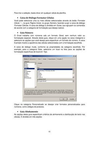 41
Para tirar a seleção, basta clicar em qualquer célula da planilha.
• Caixa de Diálogo Formatar Células
Você pode selecionar uma ou mais células selecionadas através do botão Formatar
Célula , na guia Página Inicial, no grupo Número, fazendo surgir a caixa de diálogo
Formatar Células. A caixa de diálogo é dividida em Guias, que agrupam os comandos
de acordo com a categoria de formatação que deseja realizar.
• Guia Número
O Excel trabalha com números sob um formato Geral, sem nenhum valor ou
formatação especial. Através desta guia, clique em uma opção na caixa Categoria e
selecione as opções que você deseja para especificar um formato de número. A caixa
Exemplo mostra a aparência das células selecionadas com a formatação escolhida.
A caixa de diálogo muda, conforme as propriedades da categoria escolhida. Por
exemplo, para a categoria Data, selecione um local na lista para as opções de
formatação específicas de local em Tipo.
Clique na categoria Personalizado se desejar criar formatos personalizados para
números, como códigos de produtos.
• Guia Alinhamento
As opções desta guia especificam critérios de alinhamento e distribuição de texto nas
células. É dividida em três seções:
 