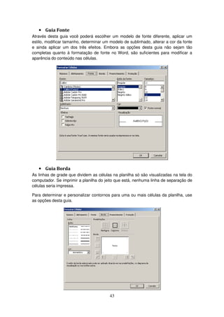 43
• Guia Fonte
Através desta guia você poderá escolher um modelo de fonte diferente, aplicar um
estilo, modificar tamanho, determinar um modelo de sublinhado, alterar a cor da fonte
e ainda aplicar um dos três efeitos. Embora as opções desta guia não sejam tão
completas quanto à formatação de fonte no Word, são suficientes para modificar a
aparência do conteúdo nas células.
• Guia Borda
As linhas de grade que dividem as células na planilha só são visualizadas na tela do
computador. Se imprimir a planilha do jeito que está, nenhuma linha de separação de
células seria impressa.
Para determinar e personalizar contornos para uma ou mais células da planilha, use
as opções desta guia.
 