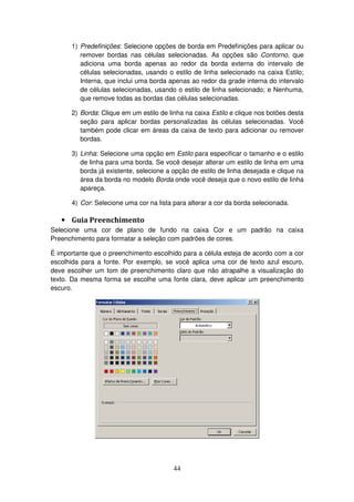 44
1) Predefinições: Selecione opções de borda em Predefinições para aplicar ou
remover bordas nas células selecionadas. As opções são Contorno, que
adiciona uma borda apenas ao redor da borda externa do intervalo de
células selecionadas, usando o estilo de linha selecionado na caixa Estilo;
Interna, que inclui uma borda apenas ao redor da grade interna do intervalo
de células selecionadas, usando o estilo de linha selecionado; e Nenhuma,
que remove todas as bordas das células selecionadas.
2) Borda: Clique em um estilo de linha na caixa Estilo e clique nos botões desta
seção para aplicar bordas personalizadas às células selecionadas. Você
também pode clicar em áreas da caixa de texto para adicionar ou remover
bordas.
3) Linha: Selecione uma opção em Estilo para especificar o tamanho e o estilo
de linha para uma borda. Se você desejar alterar um estilo de linha em uma
borda já existente, selecione a opção de estilo de linha desejada e clique na
área da borda no modelo Borda onde você deseja que o novo estilo de linha
apareça.
4) Cor: Selecione uma cor na lista para alterar a cor da borda selecionada.
• Guia Preenchimento
Selecione uma cor de plano de fundo na caixa Cor e um padrão na caixa
Preenchimento para formatar a seleção com padrões de cores.
É importante que o preenchimento escolhido para a célula esteja de acordo com a cor
escolhida para a fonte. Por exemplo, se você aplica uma cor de texto azul escuro,
deve escolher um tom de preenchimento claro que não atrapalhe a visualização do
texto. Da mesma forma se escolhe uma fonte clara, deve aplicar um preenchimento
escuro.
 